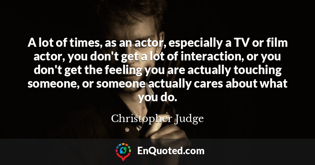 A lot of times, as an actor, especially a TV or film actor, you don't get a lot of interaction, or you don't get the feeling you are actually touching someone, or someone actually cares about what you do.