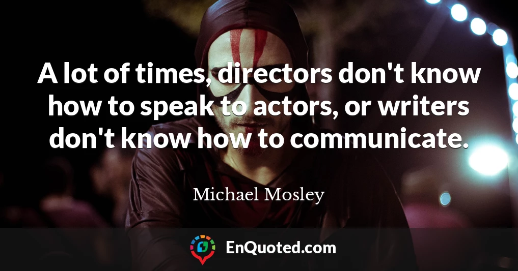 A lot of times, directors don't know how to speak to actors, or writers don't know how to communicate.