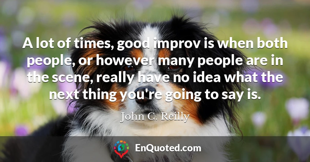 A lot of times, good improv is when both people, or however many people are in the scene, really have no idea what the next thing you're going to say is.
