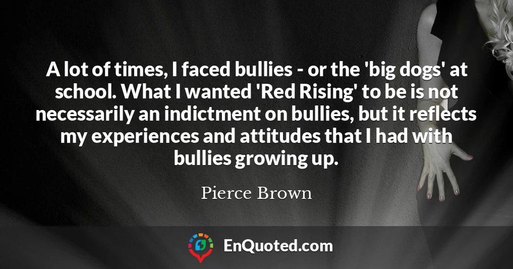 A lot of times, I faced bullies - or the 'big dogs' at school. What I wanted 'Red Rising' to be is not necessarily an indictment on bullies, but it reflects my experiences and attitudes that I had with bullies growing up.