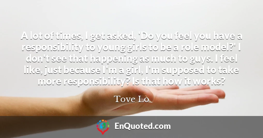 A lot of times, I get asked, 'Do you feel you have a responsibility to young girls to be a role model?' I don't see that happening as much to guys. I feel like, just because I'm a girl, I'm supposed to take more responsibility? Is that how it works?