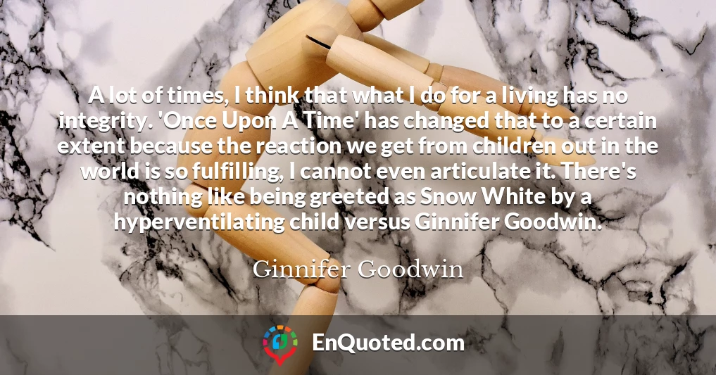 A lot of times, I think that what I do for a living has no integrity. 'Once Upon A Time' has changed that to a certain extent because the reaction we get from children out in the world is so fulfilling, I cannot even articulate it. There's nothing like being greeted as Snow White by a hyperventilating child versus Ginnifer Goodwin.