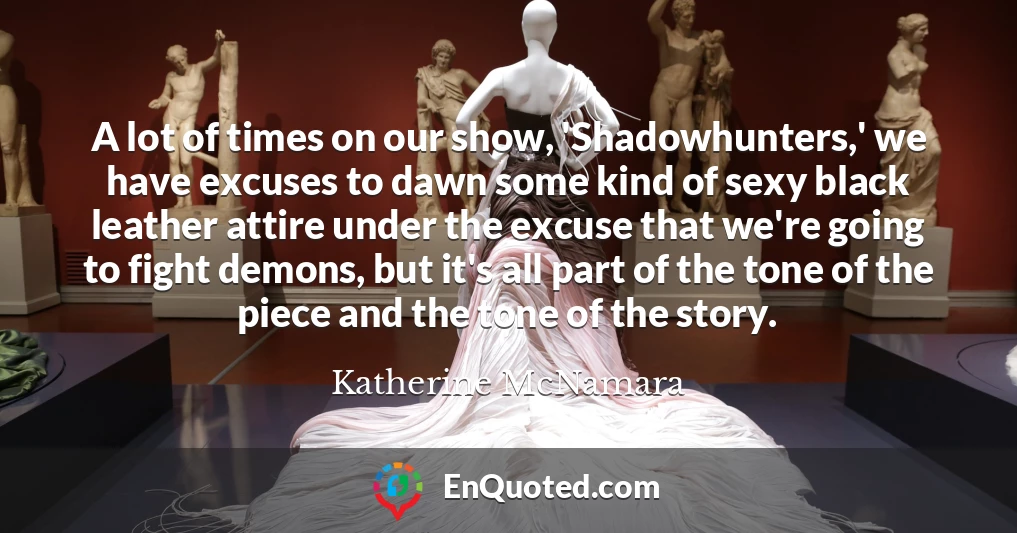 A lot of times on our show, 'Shadowhunters,' we have excuses to dawn some kind of sexy black leather attire under the excuse that we're going to fight demons, but it's all part of the tone of the piece and the tone of the story.