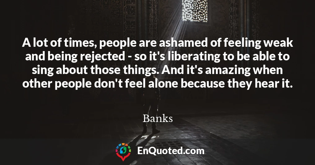 A lot of times, people are ashamed of feeling weak and being rejected - so it's liberating to be able to sing about those things. And it's amazing when other people don't feel alone because they hear it.