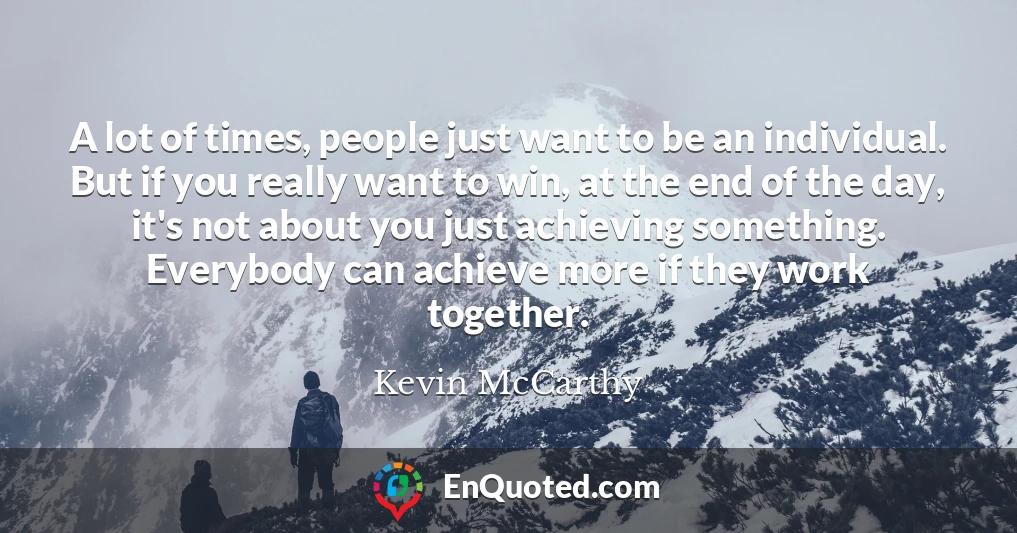A lot of times, people just want to be an individual. But if you really want to win, at the end of the day, it's not about you just achieving something. Everybody can achieve more if they work together.
