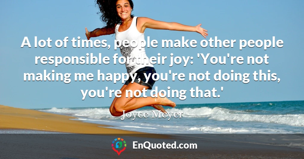A lot of times, people make other people responsible for their joy: 'You're not making me happy, you're not doing this, you're not doing that.'