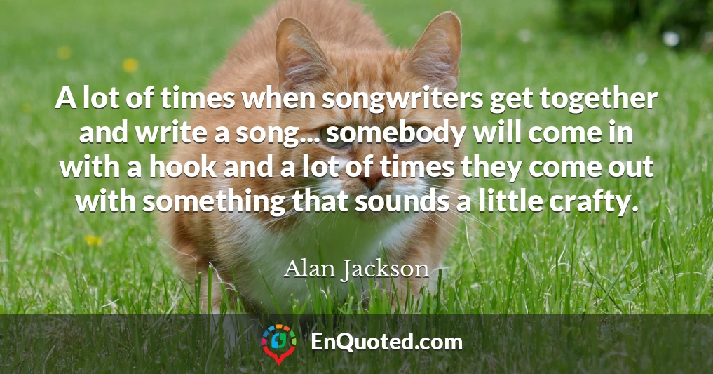 A lot of times when songwriters get together and write a song... somebody will come in with a hook and a lot of times they come out with something that sounds a little crafty.