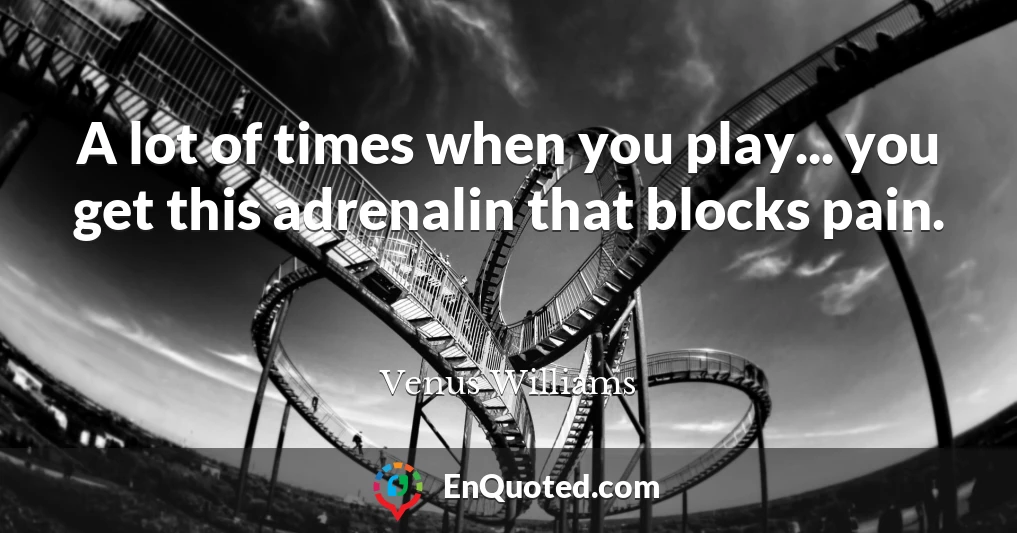 A lot of times when you play... you get this adrenalin that blocks pain.