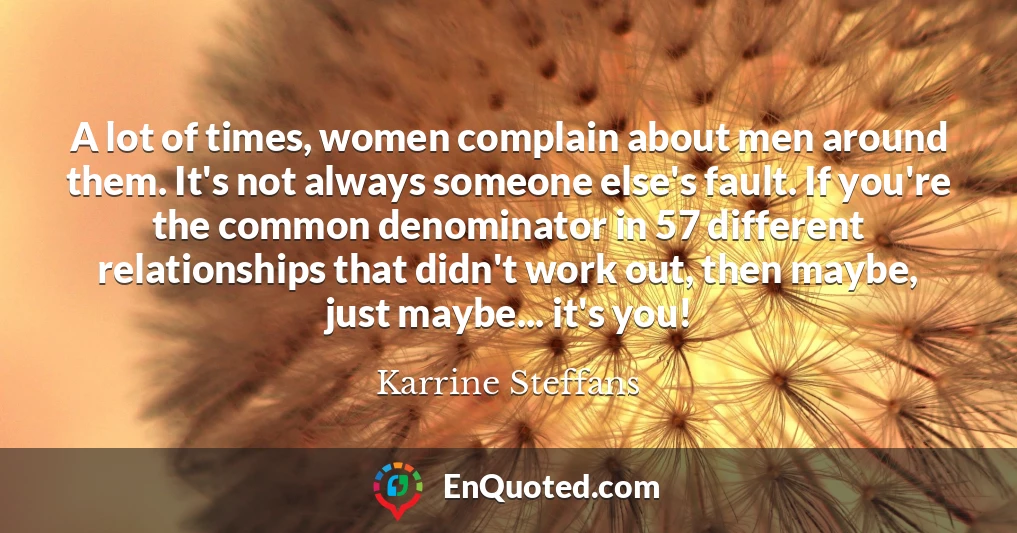 A lot of times, women complain about men around them. It's not always someone else's fault. If you're the common denominator in 57 different relationships that didn't work out, then maybe, just maybe... it's you!