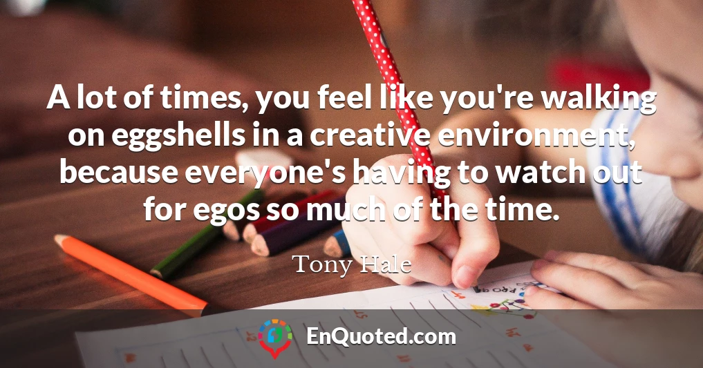 A lot of times, you feel like you're walking on eggshells in a creative environment, because everyone's having to watch out for egos so much of the time.