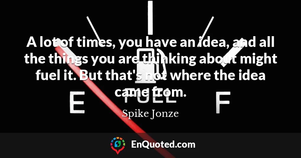 A lot of times, you have an idea, and all the things you are thinking about might fuel it. But that's not where the idea came from.