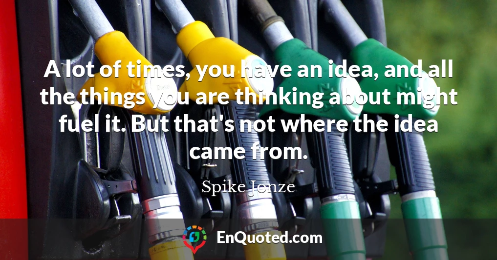 A lot of times, you have an idea, and all the things you are thinking about might fuel it. But that's not where the idea came from.