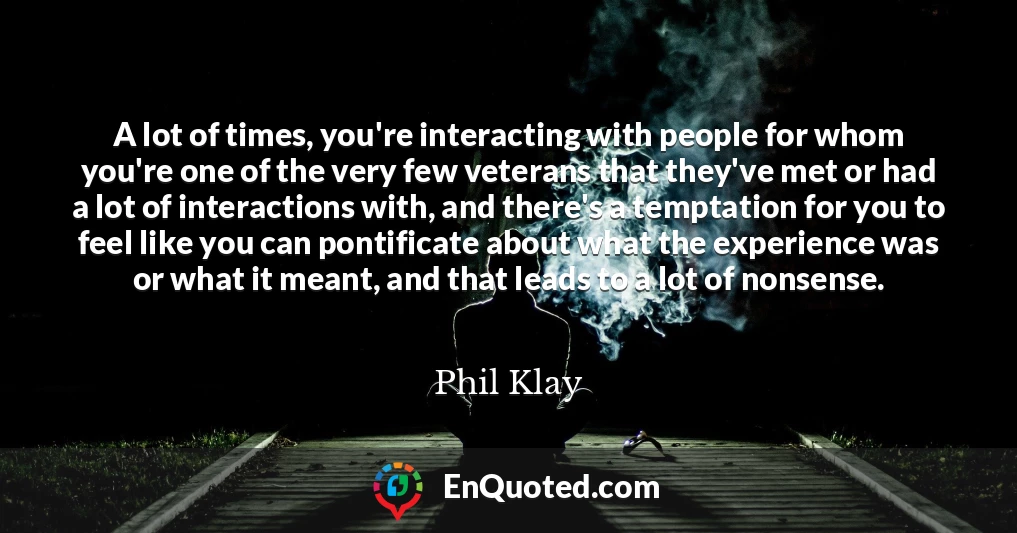 A lot of times, you're interacting with people for whom you're one of the very few veterans that they've met or had a lot of interactions with, and there's a temptation for you to feel like you can pontificate about what the experience was or what it meant, and that leads to a lot of nonsense.
