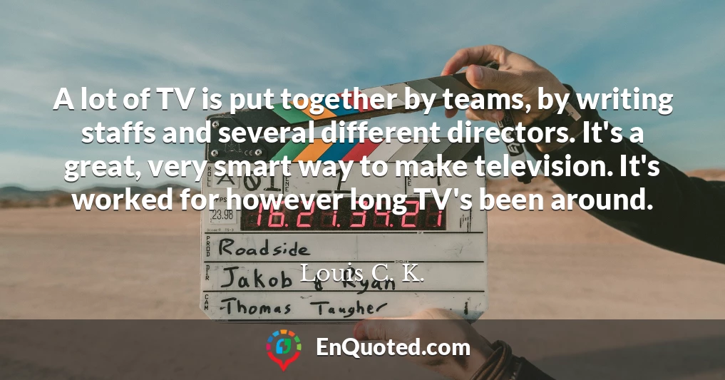 A lot of TV is put together by teams, by writing staffs and several different directors. It's a great, very smart way to make television. It's worked for however long TV's been around.