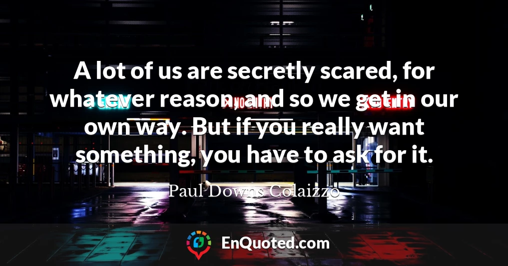 A lot of us are secretly scared, for whatever reason, and so we get in our own way. But if you really want something, you have to ask for it.