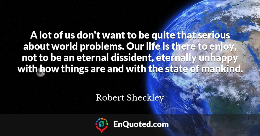 A lot of us don't want to be quite that serious about world problems. Our life is there to enjoy, not to be an eternal dissident, eternally unhappy with how things are and with the state of mankind.