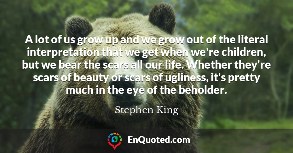 A lot of us grow up and we grow out of the literal interpretation that we get when we're children, but we bear the scars all our life. Whether they're scars of beauty or scars of ugliness, it's pretty much in the eye of the beholder.