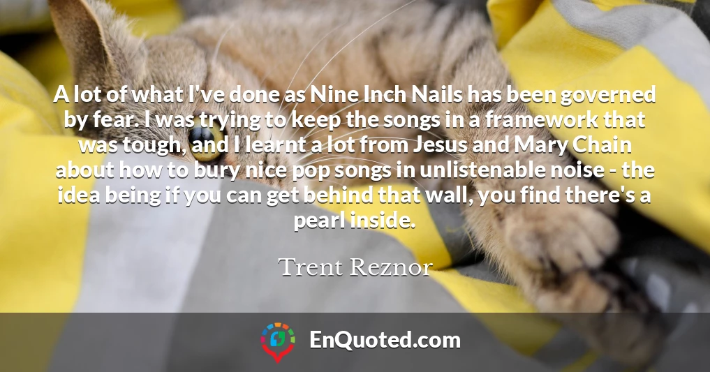 A lot of what I've done as Nine Inch Nails has been governed by fear. I was trying to keep the songs in a framework that was tough, and I learnt a lot from Jesus and Mary Chain about how to bury nice pop songs in unlistenable noise - the idea being if you can get behind that wall, you find there's a pearl inside.