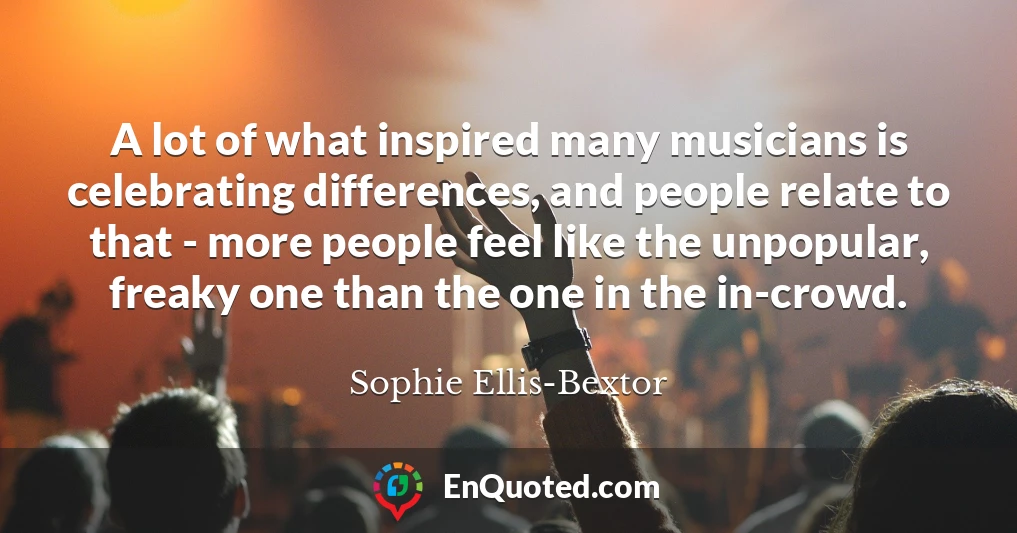 A lot of what inspired many musicians is celebrating differences, and people relate to that - more people feel like the unpopular, freaky one than the one in the in-crowd.