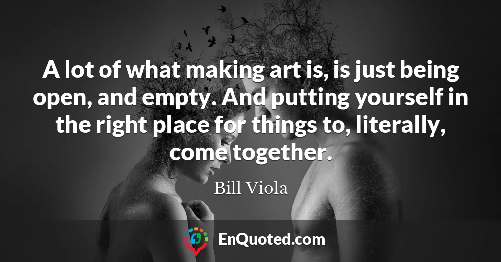 A lot of what making art is, is just being open, and empty. And putting yourself in the right place for things to, literally, come together.