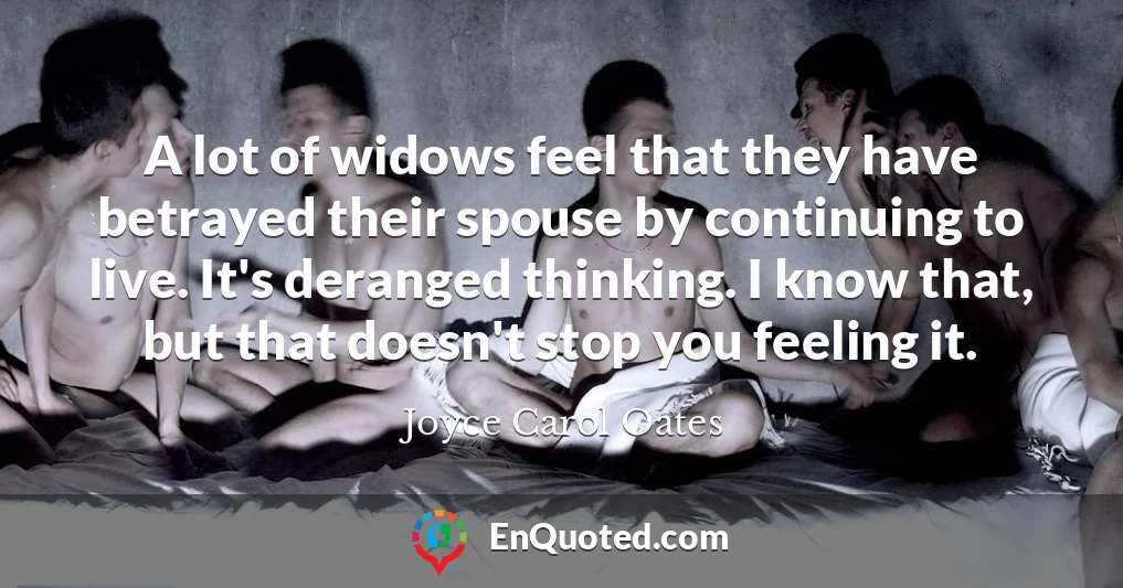 A lot of widows feel that they have betrayed their spouse by continuing to live. It's deranged thinking. I know that, but that doesn't stop you feeling it.