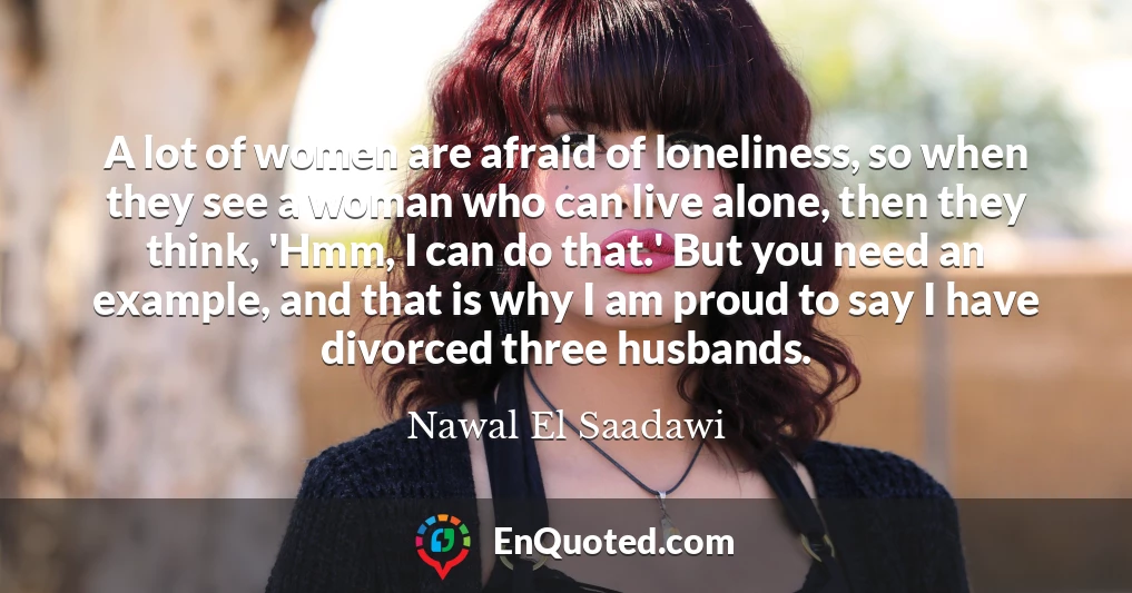 A lot of women are afraid of loneliness, so when they see a woman who can live alone, then they think, 'Hmm, I can do that.' But you need an example, and that is why I am proud to say I have divorced three husbands.