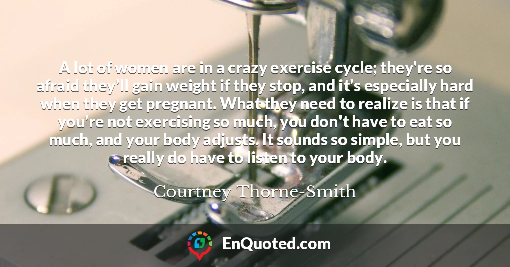 A lot of women are in a crazy exercise cycle; they're so afraid they'll gain weight if they stop, and it's especially hard when they get pregnant. What they need to realize is that if you're not exercising so much, you don't have to eat so much, and your body adjusts. It sounds so simple, but you really do have to listen to your body.