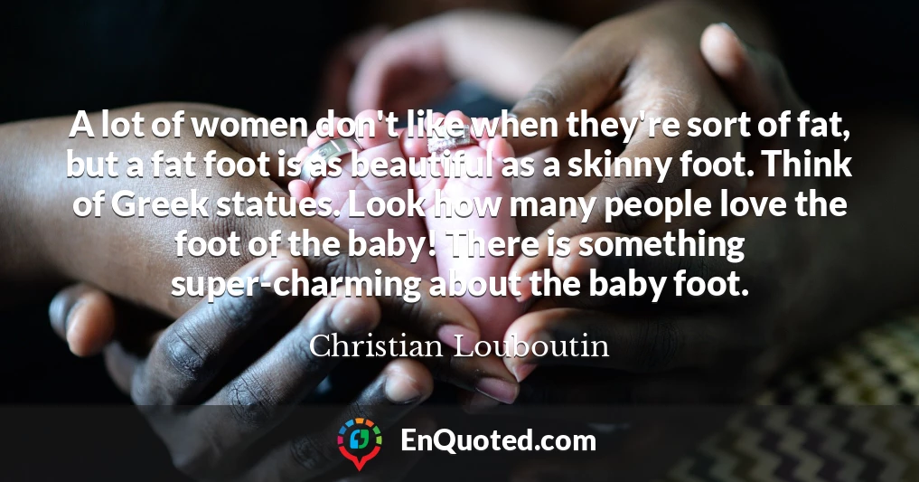 A lot of women don't like when they're sort of fat, but a fat foot is as beautiful as a skinny foot. Think of Greek statues. Look how many people love the foot of the baby! There is something super-charming about the baby foot.