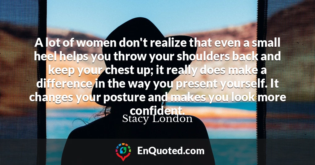 A lot of women don't realize that even a small heel helps you throw your shoulders back and keep your chest up; it really does make a difference in the way you present yourself. It changes your posture and makes you look more confident.