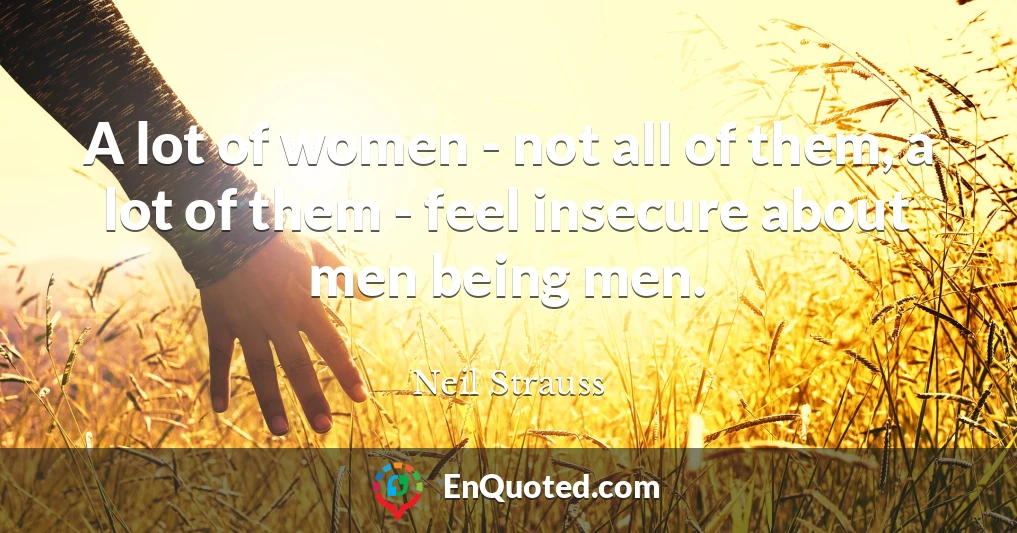 A lot of women - not all of them, a lot of them - feel insecure about men being men.