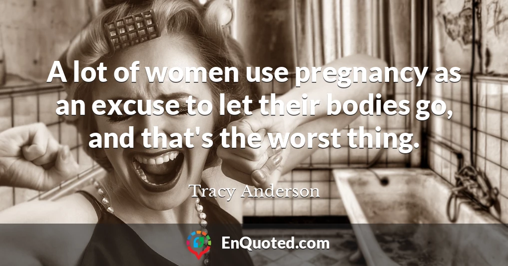 A lot of women use pregnancy as an excuse to let their bodies go, and that's the worst thing.