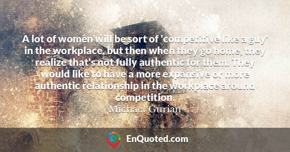 A lot of women will be sort of 'competitive like a guy' in the workplace, but then when they go home, they realize that's not fully authentic for them. They would like to have a more expansive or more authentic relationship in the workplace around competition.