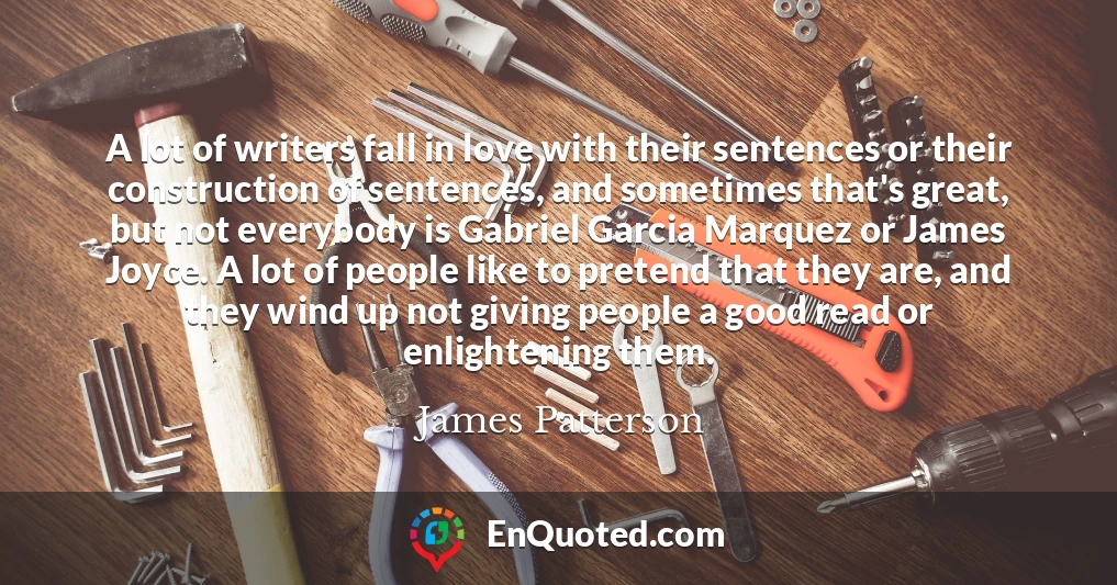 A lot of writers fall in love with their sentences or their construction of sentences, and sometimes that's great, but not everybody is Gabriel Garcia Marquez or James Joyce. A lot of people like to pretend that they are, and they wind up not giving people a good read or enlightening them.
