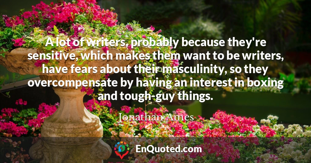 A lot of writers, probably because they're sensitive, which makes them want to be writers, have fears about their masculinity, so they overcompensate by having an interest in boxing and tough-guy things.