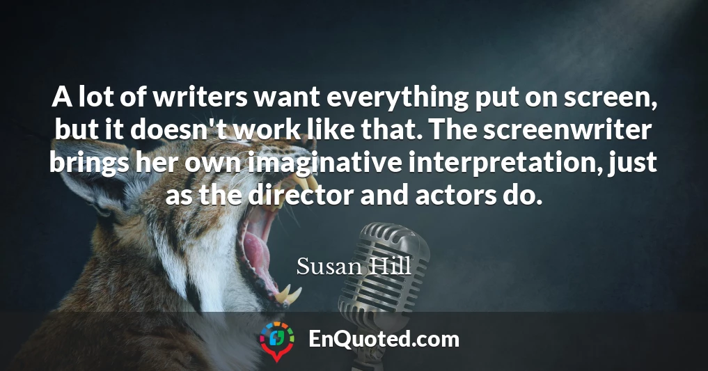 A lot of writers want everything put on screen, but it doesn't work like that. The screenwriter brings her own imaginative interpretation, just as the director and actors do.