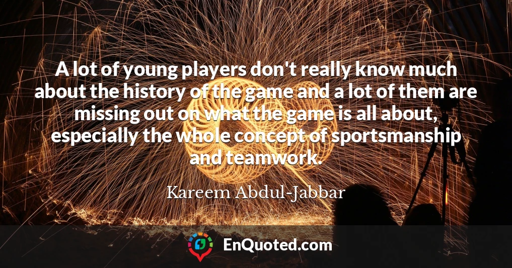 A lot of young players don't really know much about the history of the game and a lot of them are missing out on what the game is all about, especially the whole concept of sportsmanship and teamwork.