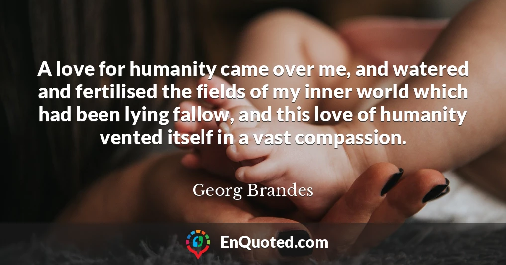 A love for humanity came over me, and watered and fertilised the fields of my inner world which had been lying fallow, and this love of humanity vented itself in a vast compassion.