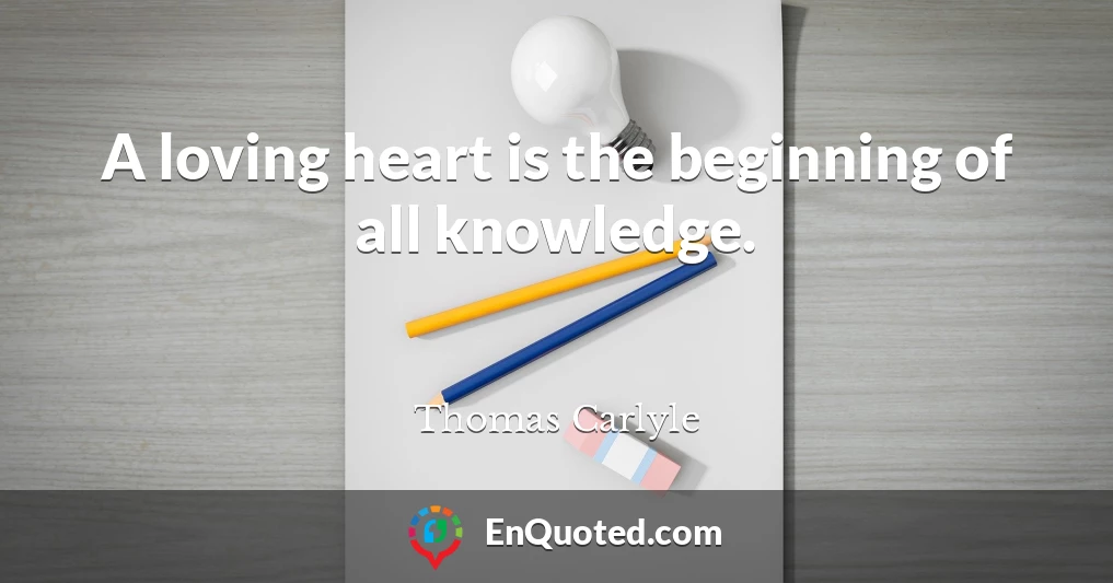 A loving heart is the beginning of all knowledge.