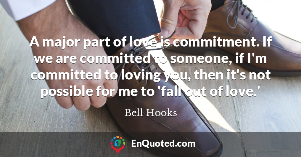 A major part of love is commitment. If we are committed to someone, if I'm committed to loving you, then it's not possible for me to 'fall out of love.'