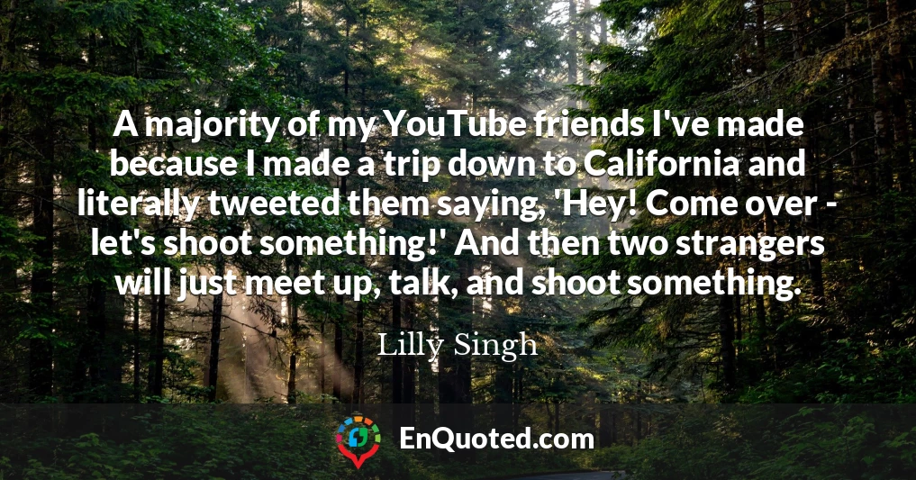 A majority of my YouTube friends I've made because I made a trip down to California and literally tweeted them saying, 'Hey! Come over - let's shoot something!' And then two strangers will just meet up, talk, and shoot something.