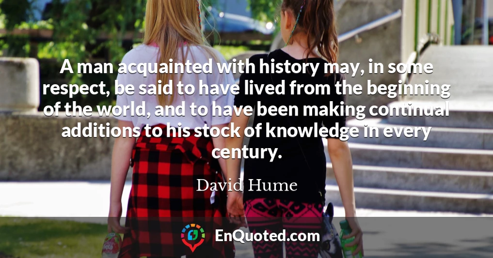 A man acquainted with history may, in some respect, be said to have lived from the beginning of the world, and to have been making continual additions to his stock of knowledge in every century.