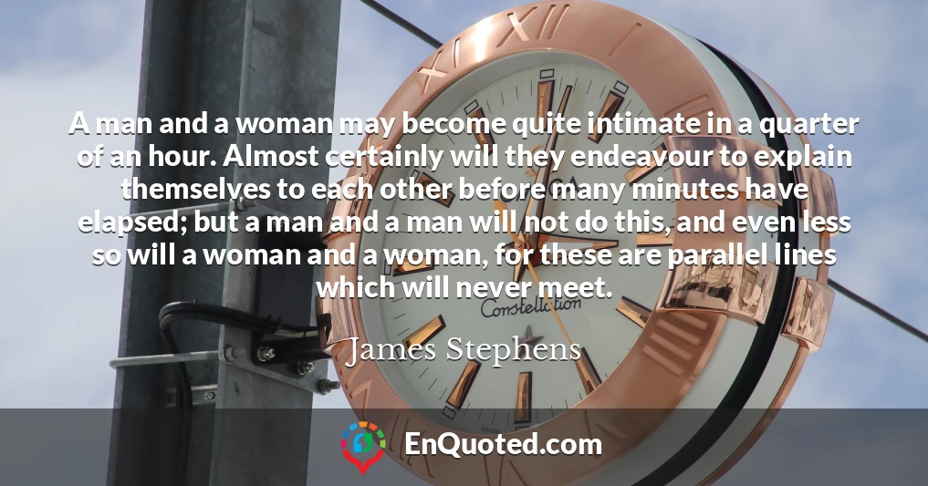 A man and a woman may become quite intimate in a quarter of an hour. Almost certainly will they endeavour to explain themselves to each other before many minutes have elapsed; but a man and a man will not do this, and even less so will a woman and a woman, for these are parallel lines which will never meet.