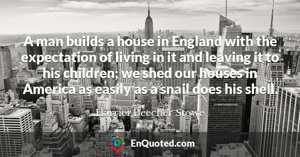 A man builds a house in England with the expectation of living in it and leaving it to his children; we shed our houses in America as easily as a snail does his shell.