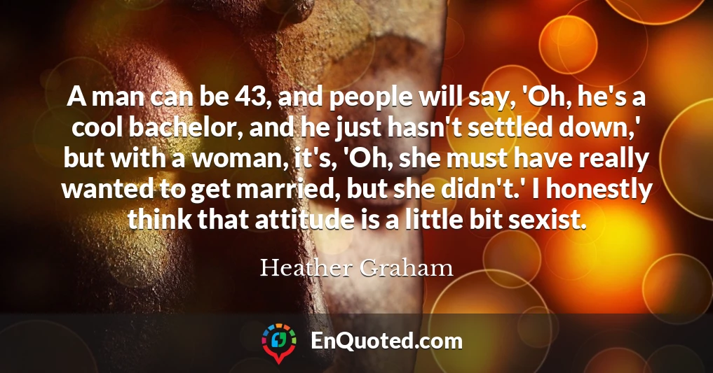 A man can be 43, and people will say, 'Oh, he's a cool bachelor, and he just hasn't settled down,' but with a woman, it's, 'Oh, she must have really wanted to get married, but she didn't.' I honestly think that attitude is a little bit sexist.
