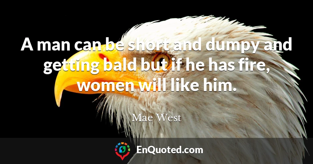 A man can be short and dumpy and getting bald but if he has fire, women will like him.