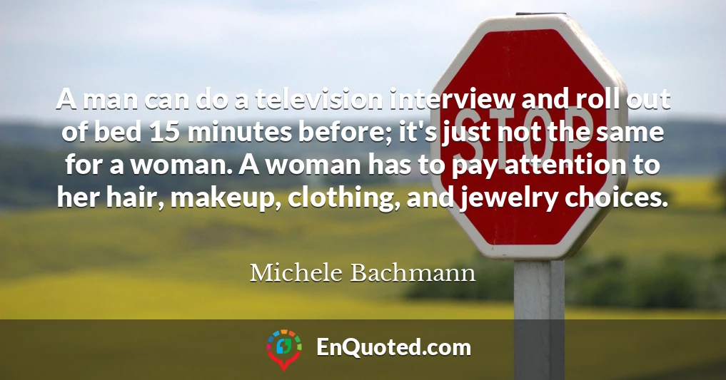 A man can do a television interview and roll out of bed 15 minutes before; it's just not the same for a woman. A woman has to pay attention to her hair, makeup, clothing, and jewelry choices.
