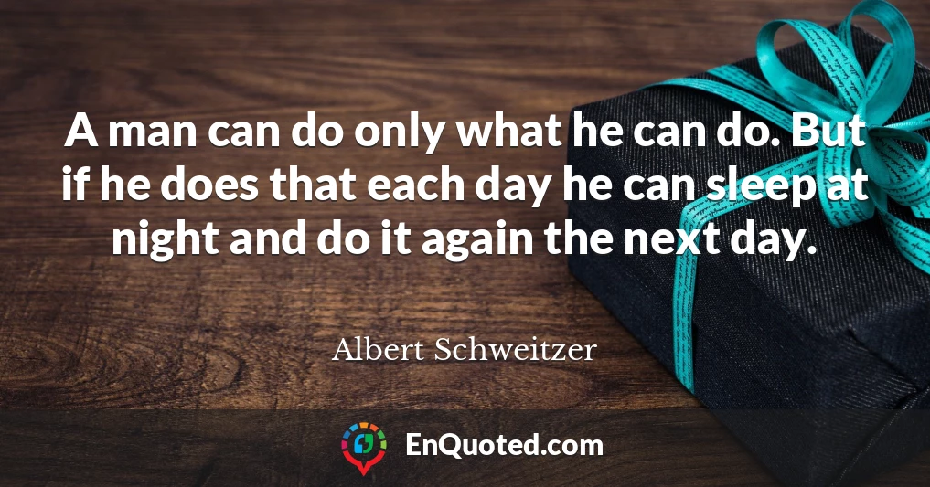 A man can do only what he can do. But if he does that each day he can sleep at night and do it again the next day.