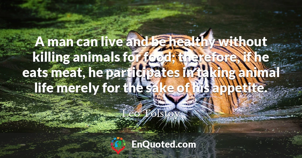 A man can live and be healthy without killing animals for food; therefore, if he eats meat, he participates in taking animal life merely for the sake of his appetite.