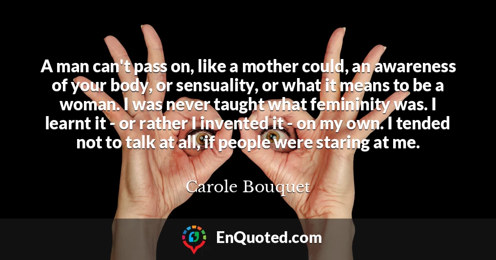 A man can't pass on, like a mother could, an awareness of your body, or sensuality, or what it means to be a woman. I was never taught what femininity was. I learnt it - or rather I invented it - on my own. I tended not to talk at all, if people were staring at me.