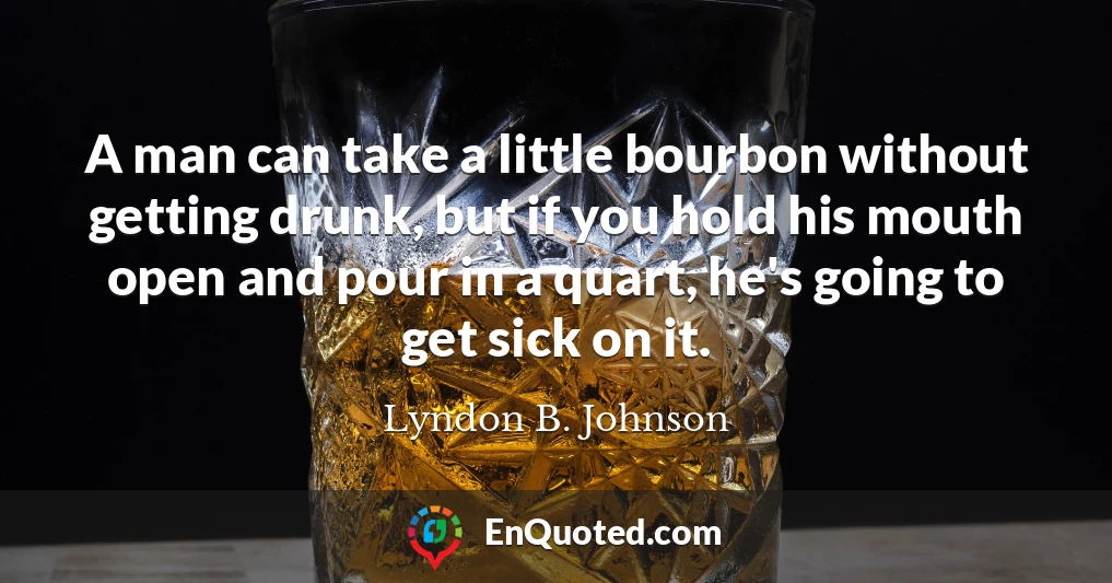 A man can take a little bourbon without getting drunk, but if you hold his mouth open and pour in a quart, he's going to get sick on it.